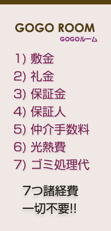GOGOルーム 1) 敷金 2) 礼金 3) 保証金 4) 保証人 5) 仲介手数料 6) 光熱費 7) ゴミ処理代 7つ諸経費一切不要!!